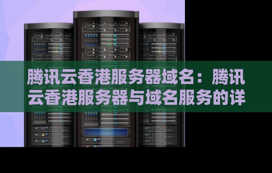 腾讯云香港服务器域名:腾讯云香港服务器与域名服务的详细解读 腾讯云香港服务器域名:腾讯云香港服务器与域名服务的详细解读