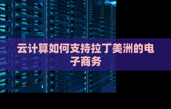 云计算如何支持拉丁美洲的电子商务 云计算如何支持拉丁美洲的电子商务
