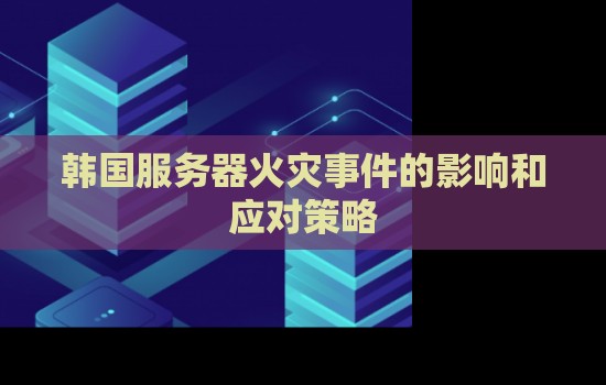 韩国服务器火灾事件的影响和应对策略