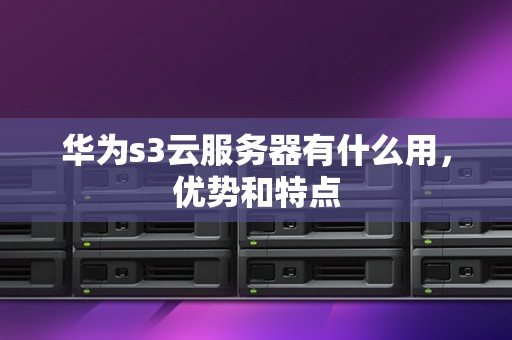 华为s3云服务器有什么用，优势和特点