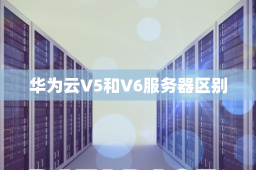 华为云V5和V6服务器区别 华为云V5和V6服务器区别