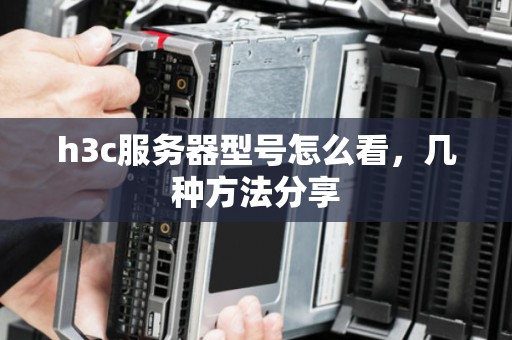 h3c服务器型号怎么看,几种方法分享 h3c服务器型号怎么看,几种方法分享