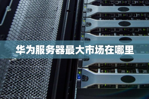 华为服务器最大市场在哪里 华为服务器最大市场在哪里