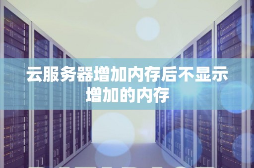 云服务器增加内存后不显示增加的内存 云服务器增加内存后不显示增加的内存