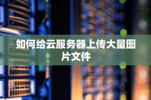 如何给云服务器上传大量图片文件 如何给云服务器上传大量图片文件