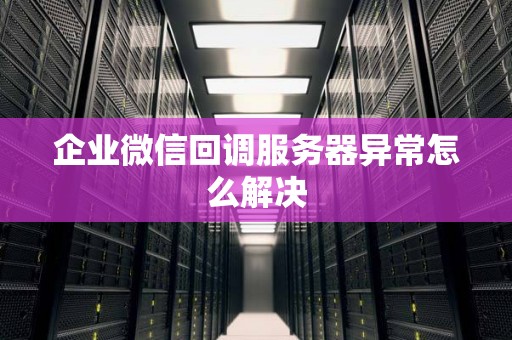 企业微信回调服务器异常怎么解决