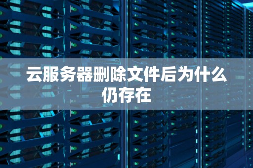 云服务器删除文件后为什么仍存在 云服务器删除文件后为什么仍存在