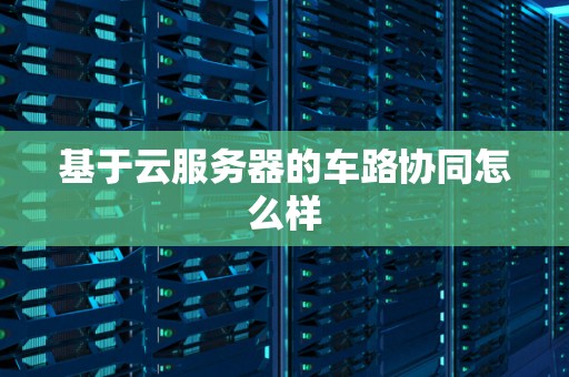基于云服务器的车路协同怎么样