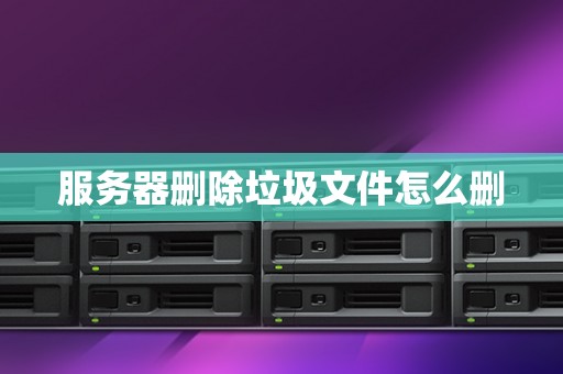 服务器删除垃圾文件怎么删 服务器删除垃圾文件怎么删