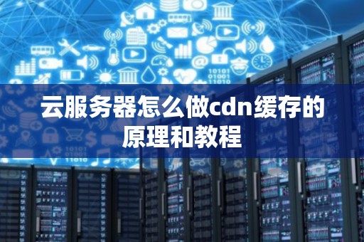 云服务器怎么做cdn缓存的原理和教程