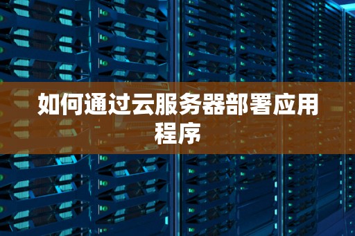 如何通过云服务器部署应用程序 如何通过云服务器部署应用程序