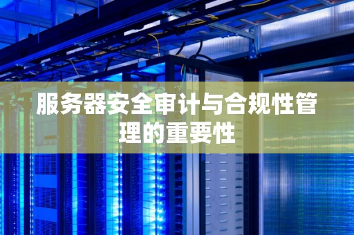 服务器安全审计与合规性管理的重要性 服务器安全审计与合规性管理的重要性