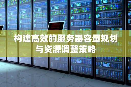 构建高效的服务器容量规划与资源调整策略 构建高效的服务器容量规划与资源调整策略
