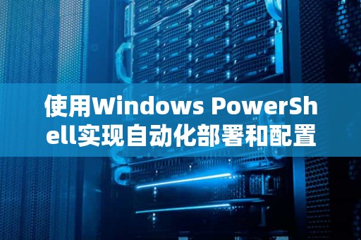使用Windows PowerShell实现自动化部署和配置管理——提高效率、降低成本
