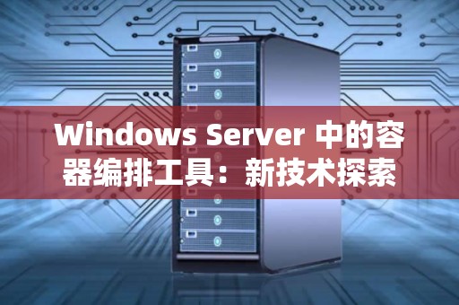 Windows Server 中的容器编排工具：新技术分析