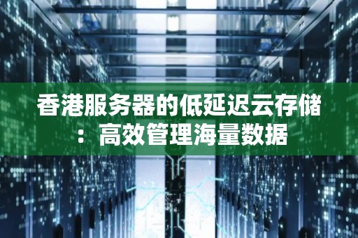 香港服务器的低延迟云存储:高效管理海量数据 香港服务器的低延迟云存储:高效管理海量数据