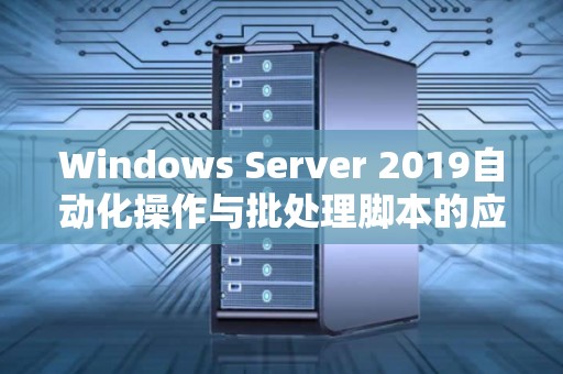 Windows Server 2019自动化操作与批处理脚本的应用与经验