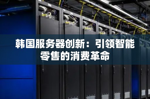 韩国服务器创新:引领智能零售的消费革命 韩国服务器创新:引领智能零售的消费革命