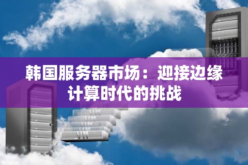 韩国服务器市场：迎接边缘计算时代的挑战