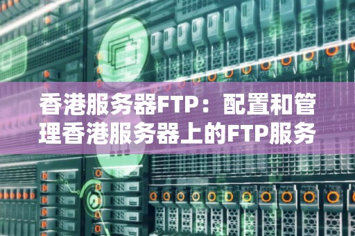 香港服务器FTP:配置和管理香港服务器上的FTP服务 香港服务器FTP:配置和管理香港服务器上的FTP服务