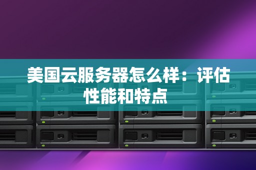 美国云服务器怎么样:评估性能和特点 美国云服务器怎么样:评估性能和特点