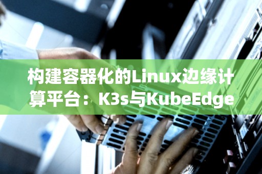 构建容器化的Linux边缘计算平台：K3s与KubeEdge对比 