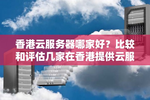 香港云服务器哪家好？比较和评估几家在香港提供云服务器的厂商 
