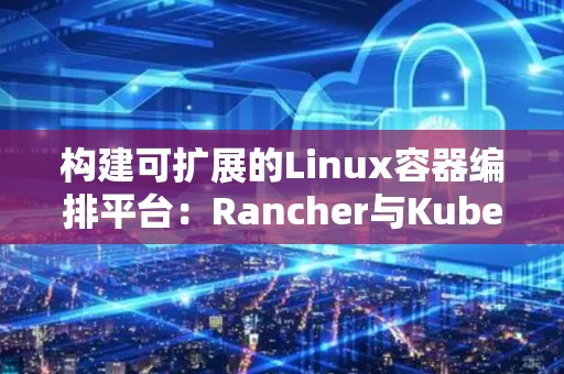 构建可扩展的Linux容器编排平台：Rancher与Kubernetes对比 