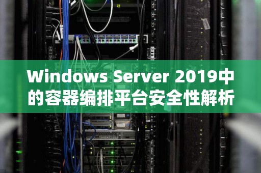 Windows Server 2019中的容器编排平台安全性解析 Windows Server 2019中的容器编排平台安全性解析